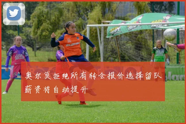 奥尔莫拒绝所有转会报价选择留队薪资将自动提升