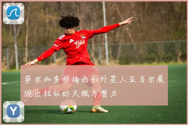 萨尔加多称梅西如外星人亚马尔展现出相似的天赋与潜力