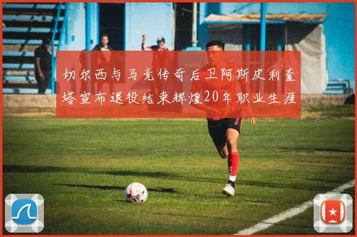 切尔西与马竞传奇后卫阿斯皮利奎塔宣布退役结束辉煌20年职业生涯