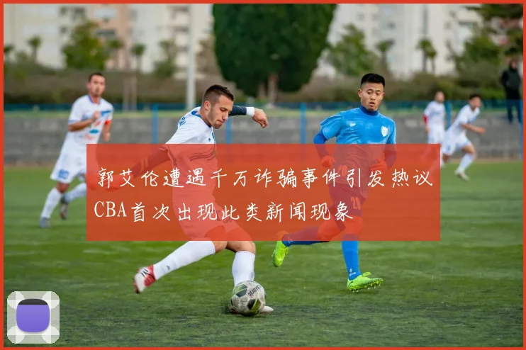 郭艾伦遭遇千万诈骗事件引发热议CBA首次出现此类新闻现象