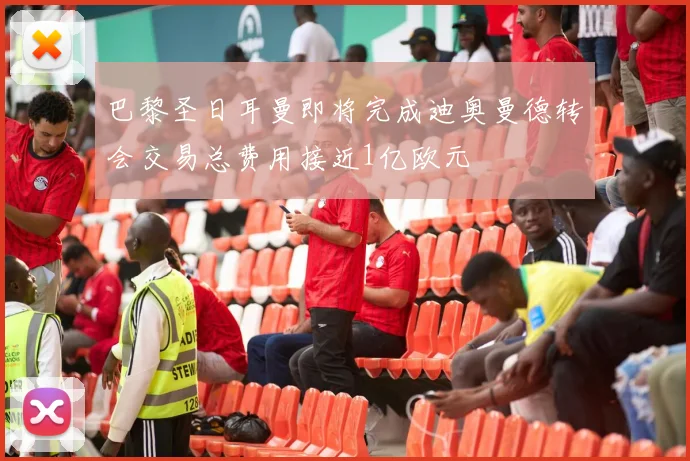 巴黎圣日耳曼即将完成迪奥曼德转会交易总费用接近1亿欧元