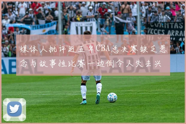 媒体人批评近五年CBA总决赛缺乏悬念与故事性比赛一边倒令人失去兴趣