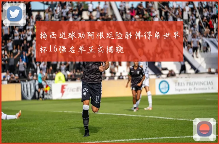 梅西进球助阿根廷险胜佛得角世界杯16强名单正式揭晓
