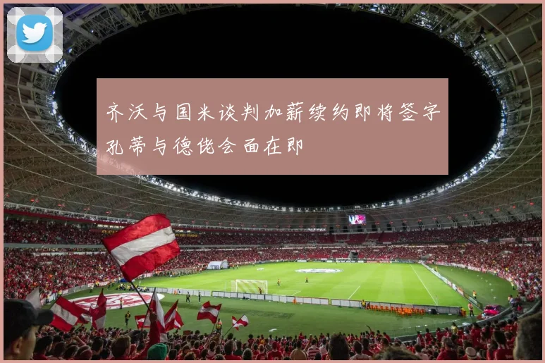 齐沃与国米谈判加薪续约即将签字孔蒂与德佬会面在即