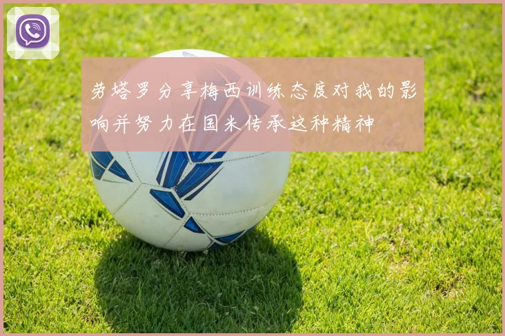 劳塔罗分享梅西训练态度对我的影响并努力在国米传承这种精神