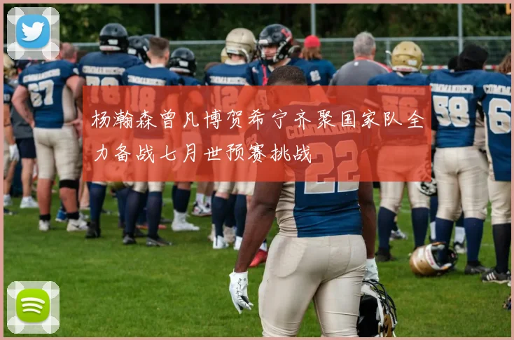 杨瀚森曾凡博贺希宁齐聚国家队全力备战七月世预赛挑战