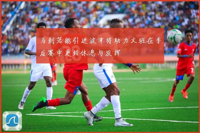 马刺若能引进波津将助力文班在季后赛中更好休息与发挥