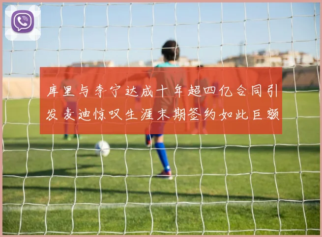 库里与李宁达成十年超四亿合同引发麦迪惊叹生涯末期签约如此巨额前所未闻