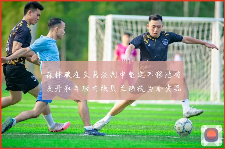 森林狼在交易谈判中坚定不移地将麦丹和年轻内线贝兰热视为非卖品