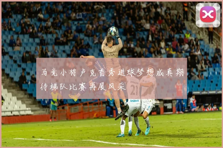 马竞小将卢克首秀进球梦想成真期待梯队比赛再展风采
