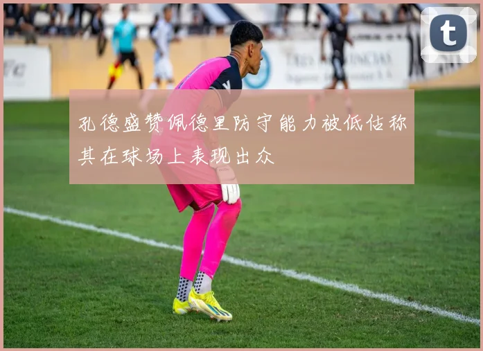 孔德盛赞佩德里防守能力被低估称其在球场上表现出众