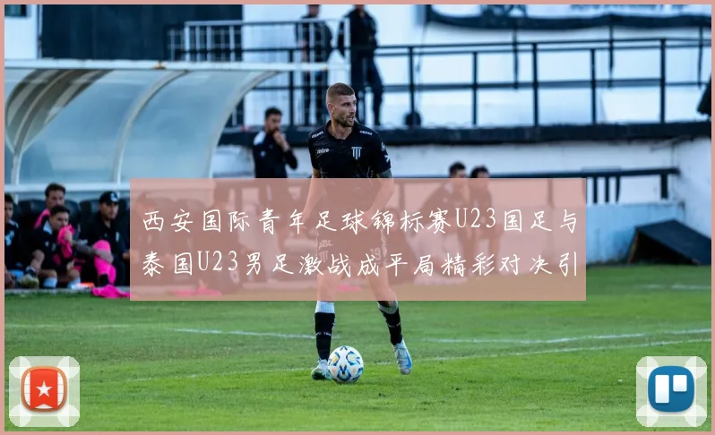 西安国际青年足球锦标赛U23国足与泰国U23男足激战成平局精彩对决引人关注