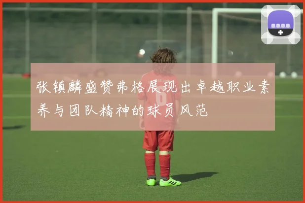 张镇麟盛赞弗格展现出卓越职业素养与团队精神的球员风范