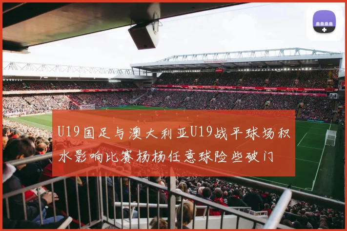 U19国足与澳大利亚U19战平球场积水影响比赛杨杨任意球险些破门