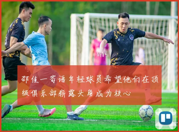 邵佳一寄语年轻球员希望他们在顶级俱乐部崭露头角成为核心