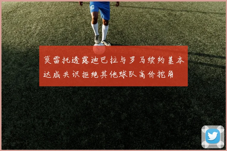 莫雷托透露迪巴拉与罗马续约基本达成共识拒绝其他球队高价挖角