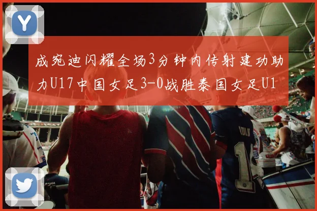 成宛迪闪耀全场3分钟内传射建功助力U17中国女足3-0战胜泰国女足U17