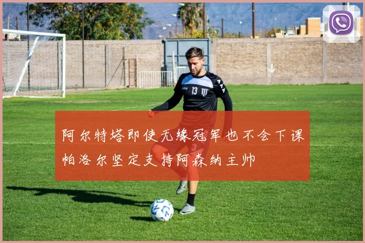 阿尔特塔即使无缘冠军也不会下课帕洛尔坚定支持阿森纳主帅